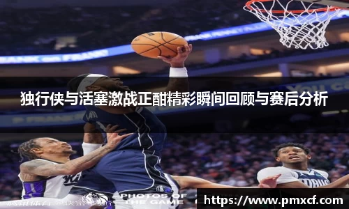 独行侠与活塞激战正酣精彩瞬间回顾与赛后分析